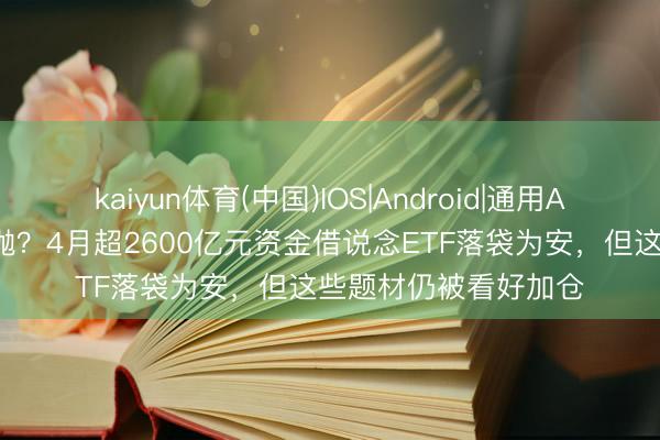 kaiyun体育(中国)IOS|Android|通用APP下载 主力也玩高抛？4月超2600亿元资金借说念ETF落袋为安，但这些题材仍被看好加仓