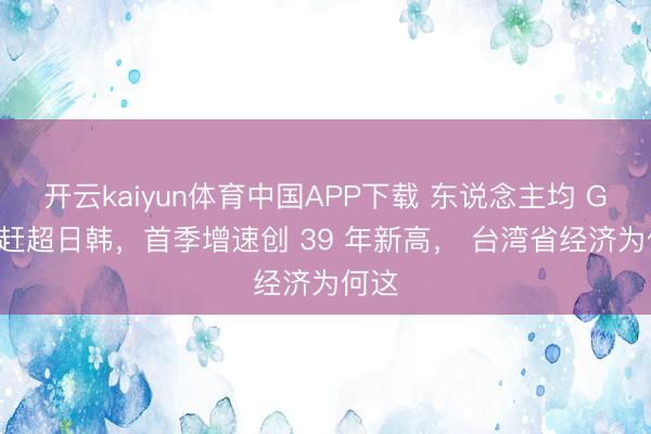 开云kaiyun体育中国APP下载 东说念主均 GDP 赶超日韩，首季增速创 39 年新高， 台湾省经济为何这