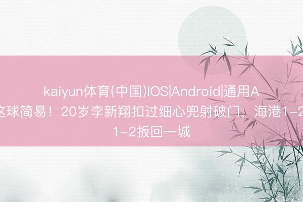 kaiyun体育(中国)IOS|Android|通用APP下载 这球简易！20岁李新翔扣过细心兜射破门，海港1-2扳回一城