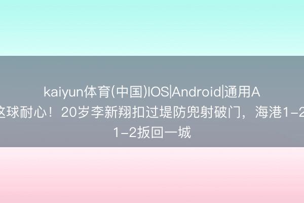 kaiyun体育(中国)IOS|Android|通用APP下载 这球耐心！20岁李新翔扣过堤防兜射破门，海港1-2扳回一城