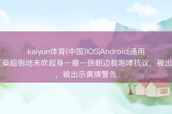 kaiyun体育(中国)IOS|Android|通用APP下载 王燊超倒地未吹起身一瘸一拐朝边裁咆哮抗议，被出示黄牌警告