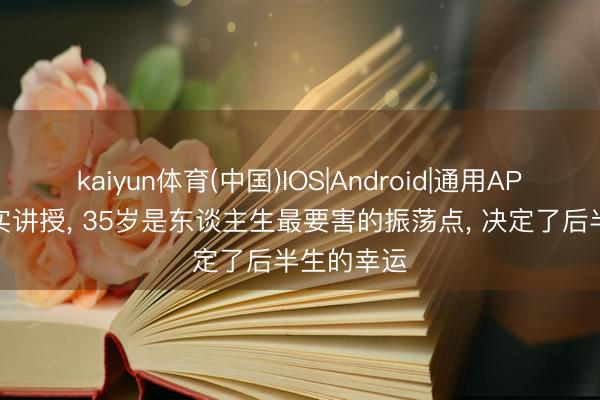 kaiyun体育(中国)IOS|Android|通用APP下载 事实讲授， 35岁是东谈主生最要害的振荡点， 决定了后半生的幸运