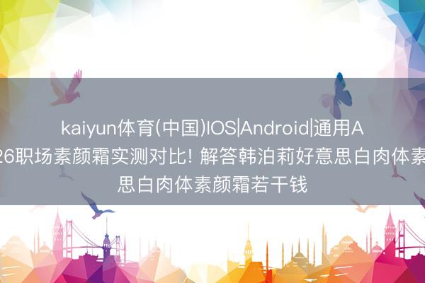 kaiyun体育(中国)IOS|Android|通用APP下载 2026职场素颜霜实测对比! 解答韩泊莉好意思白肉体素颜霜若干钱