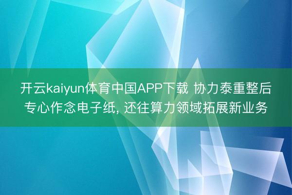开云kaiyun体育中国APP下载 协力泰重整后专心作念电子纸， 还往算力领域拓展新业务