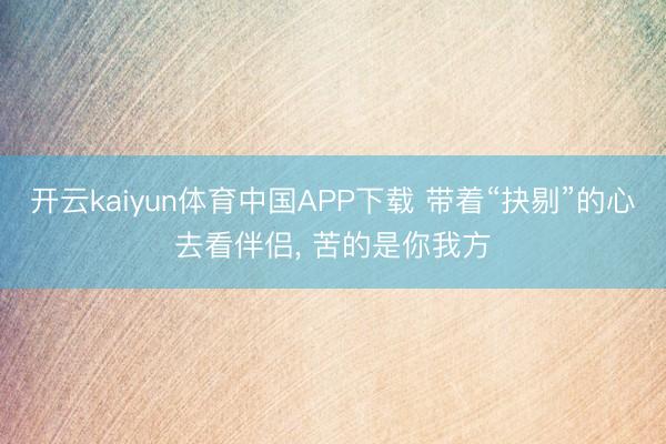 开云kaiyun体育中国APP下载 带着“抉剔”的心去看伴侣， 苦的是你我方