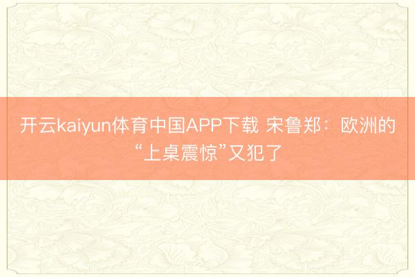 开云kaiyun体育中国APP下载 宋鲁郑：欧洲的“上桌震惊”又犯了