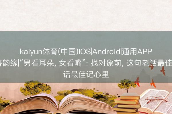 kaiyun体育(中国)IOS|Android|通用APP下载 善韵缘|“男看耳朵， 女看嘴”: 找对象前， 这句老话最佳记心里