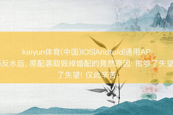 kaiyun体育(中国)IOS|Android|通用APP下载 经历反水后， 原配袭取毁掉婚配的竟然原因: 攒够了失望! 仅此辛苦