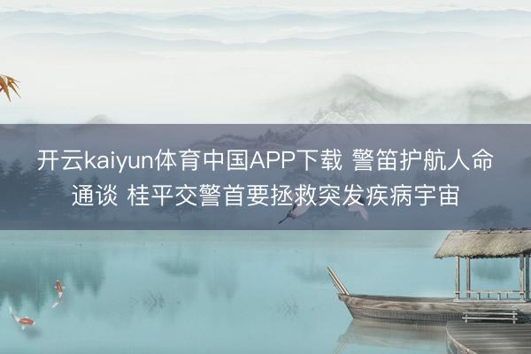 开云kaiyun体育中国APP下载 警笛护航人命通谈 桂平交警首要拯救突发疾病宇宙