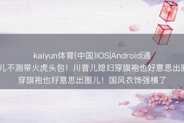 kaiyun体育(中国)IOS|Android|通用APP下载 马斯克女儿不测带火虎头包！川普儿媳妇穿旗袍也好意思出圈儿！国风衣饰强横了