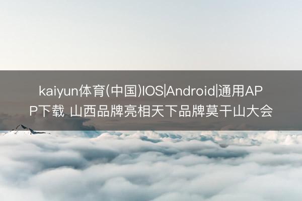 kaiyun体育(中国)IOS|Android|通用APP下载 山西品牌亮相天下品牌莫干山大会