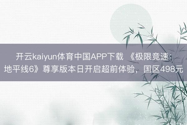 开云kaiyun体育中国APP下载 《极限竞速：地平线6》尊享版本日开启超前体验，国区498元