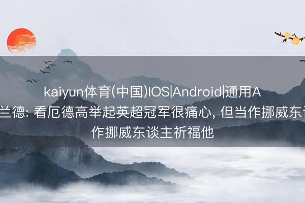 kaiyun体育(中国)IOS|Android|通用APP下载 哈兰德: 看厄德高举起英超冠军很痛心， 但当作挪威东谈主祈福他