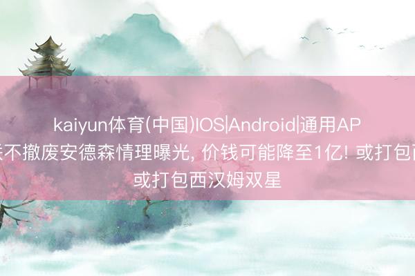 kaiyun体育(中国)IOS|Android|通用APP下载 曼联不撤废安德森情理曝光， 价钱可能降至1亿! 或打包西汉姆双星