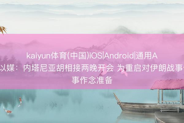 kaiyun体育(中国)IOS|Android|通用APP下载 以媒：内塔尼亚胡相接两晚开会 为重启对伊朗战事作念准备