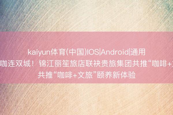 kaiyun体育(中国)IOS|Android|通用APP下载 一杯黔咖连双城！锦江丽笙旅店联袂贵旅集团共推“咖啡+文旅”颐养新体验