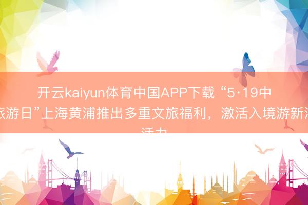开云kaiyun体育中国APP下载 “5·19中国旅游日”上海黄浦推出多重文旅福利，激活入境游新活力