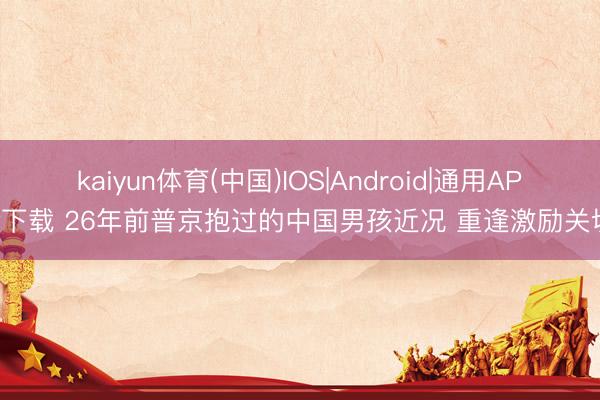 kaiyun体育(中国)IOS|Android|通用APP下载 26年前普京抱过的中国男孩近况 重逢激励关切