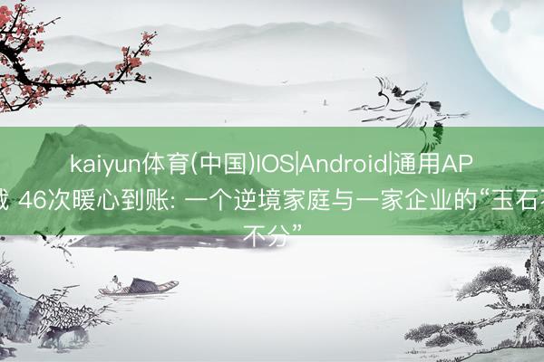 kaiyun体育(中国)IOS|Android|通用APP下载 46次暖心到账: 一个逆境家庭与一家企业的“玉石不分”