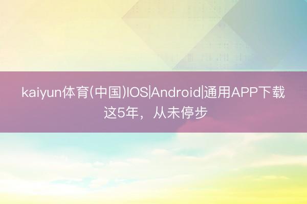 kaiyun体育(中国)IOS|Android|通用APP下载 这5年，从未停步