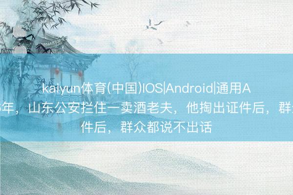 kaiyun体育(中国)IOS|Android|通用APP下载 1956年，山东公安拦住一卖酒老夫，他掏出证件后，群众都说不出话