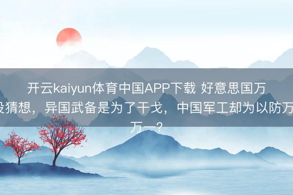 开云kaiyun体育中国APP下载 好意思国万万没猜想，异国武备是为了干戈，中国军工却为以防万一？