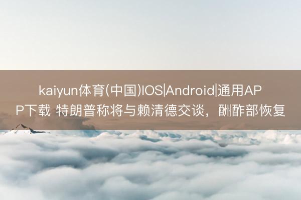 kaiyun体育(中国)IOS|Android|通用APP下载 特朗普称将与赖清德交谈，酬酢部恢复