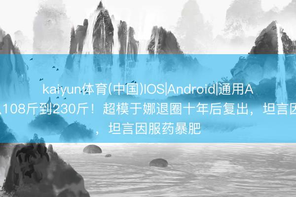 kaiyun体育(中国)IOS|Android|通用APP下载 从108斤到230斤！超模于娜退圈十年后复出，坦言因服药暴肥
