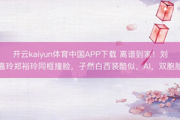 开云kaiyun体育中国APP下载 离谱到家！刘嘉玲郑裕玲同框撞脸，孑然白西装酷似，AI，双胞胎