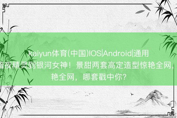 kaiyun体育(中国)IOS|Android|通用APP下载 从暗夜精灵到银河女神！景甜两套高定造型惊艳全网，哪套戳中你？