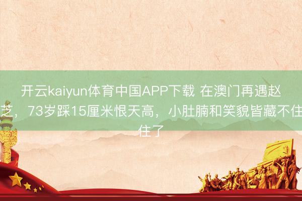 开云kaiyun体育中国APP下载 在澳门再遇赵雅芝，73岁踩15厘米恨天高，小肚腩和笑貌皆藏不住了