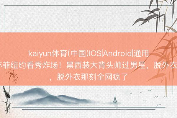 kaiyun体育(中国)IOS|Android|通用APP下载 刘亦菲纽约看秀炸场！黑西装大背头帅过男星，脱外衣那刻全网疯了