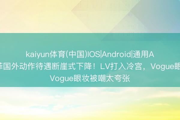 kaiyun体育(中国)IOS|Android|通用APP下载 刘亦菲国外动作待遇断崖式下降！LV打入冷宫，Vogue眼妆被嘲太夸张