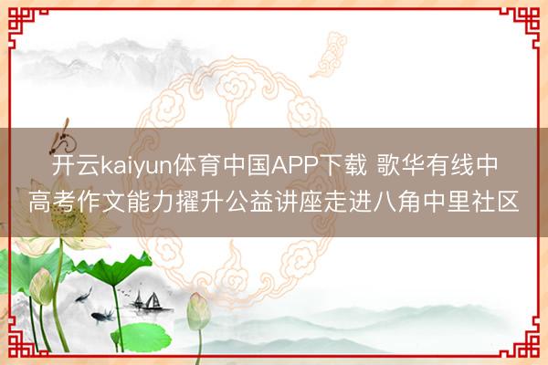 开云kaiyun体育中国APP下载 歌华有线中高考作文能力擢升公益讲座走进八角中里社区