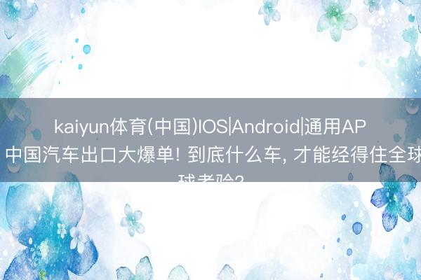 kaiyun体育(中国)IOS|Android|通用APP下载 中国汽车出口大爆单! 到底什么车， 才能经得住全球考验?
