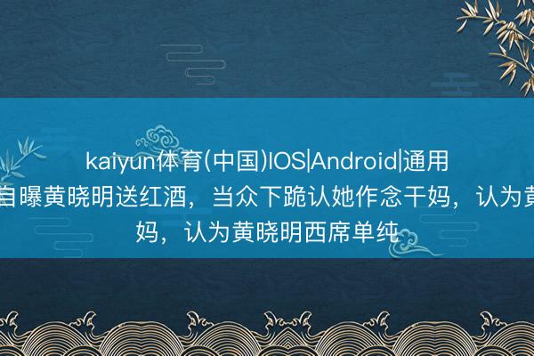 kaiyun体育(中国)IOS|Android|通用APP下载 向太自曝黄晓明送红酒，当众下跪认她作念干妈，认为黄晓明西席单纯