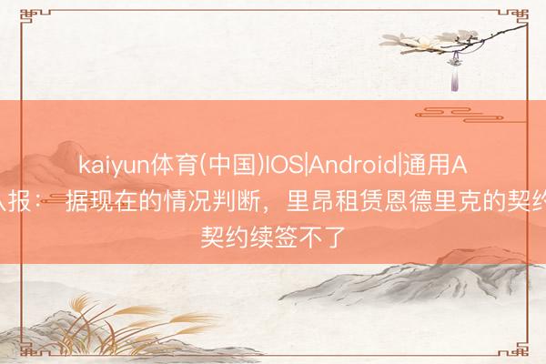 kaiyun体育(中国)IOS|Android|通用APP下载 队报： 据现在的情况判断，里昂租赁恩德里克的契约续签不了
