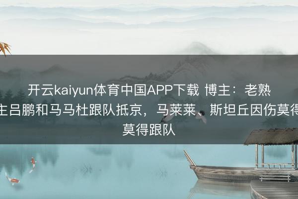 开云kaiyun体育中国APP下载 博主：老熟东谈主吕鹏和马马杜跟队抵京，马莱莱、斯坦丘因伤莫得跟队