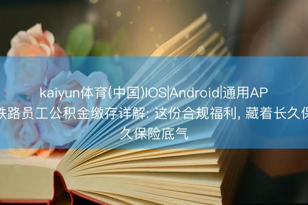 kaiyun体育(中国)IOS|Android|通用APP下载 铁路员工公积金缴存详解: 这份合规福利， 藏着长久保险底气
