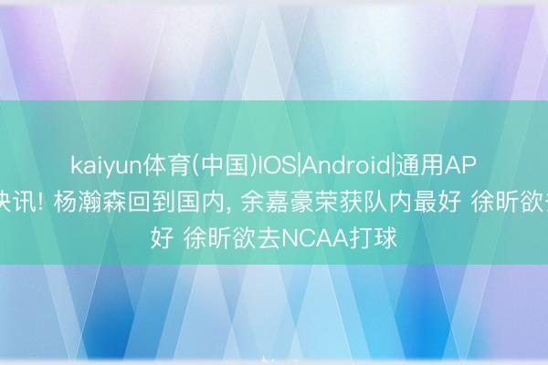kaiyun体育(中国)IOS|Android|通用APP下载 CBA快讯! 杨瀚森回到国内， 余嘉豪荣获队内最好 徐昕欲去NCAA打球