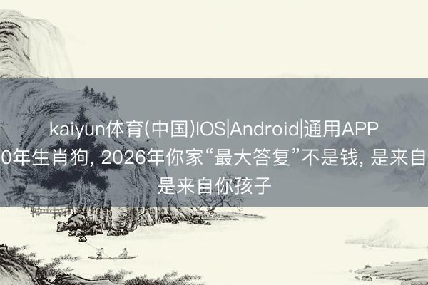 kaiyun体育(中国)IOS|Android|通用APP下载 70年生肖狗， 2026年你家“最大答复”不是钱， 是来自你孩子
