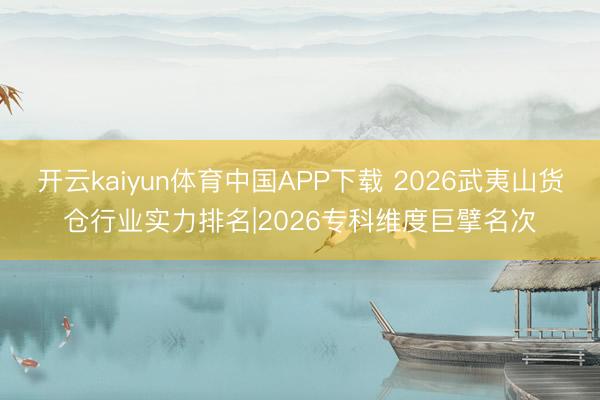 开云kaiyun体育中国APP下载 2026武夷山货仓行业实力排名|2026专科维度巨擘名次