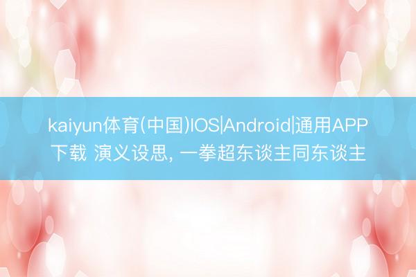 kaiyun体育(中国)IOS|Android|通用APP下载 演义设思， 一拳超东谈主同东谈主