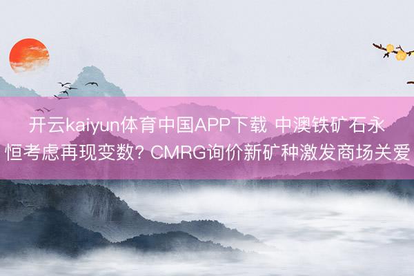 开云kaiyun体育中国APP下载 中澳铁矿石永恒考虑再现变数? CMRG询价新矿种激发商场关爱