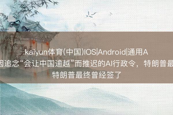 kaiyun体育(中国)IOS|Android|通用APP下载 曾因追念“会让中国逾越”而推迟的AI行政令，特朗普最终曾经签了