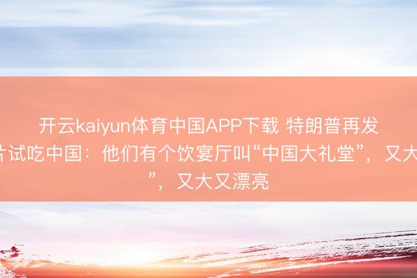 开云kaiyun体育中国APP下载 特朗普再发5张相片试吃中国：他们有个饮宴厅叫“中国大礼堂”，又大又漂亮