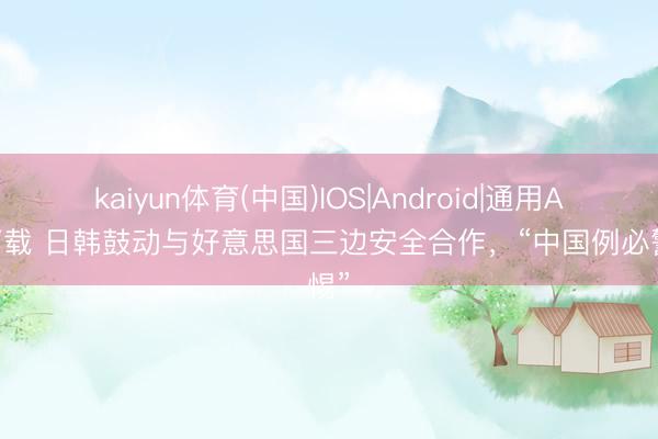 kaiyun体育(中国)IOS|Android|通用APP下载 日韩鼓动与好意思国三边安全合作，“中国例必警惕”
