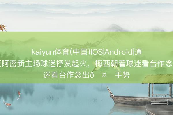 kaiyun体育(中国)IOS|Android|通用APP下载 迈阿密新主场球迷抒发起火，梅西朝着球迷看台作念出🤌手势