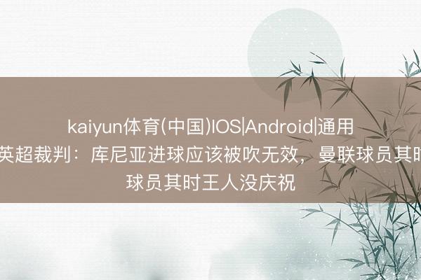 kaiyun体育(中国)IOS|Android|通用APP下载 前英超裁判：库尼亚进球应该被吹无效，曼联球员其时王人没庆祝