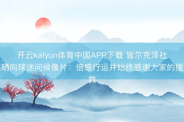 开云kaiyun体育中国APP下载 皆尔克泽社媒晒向球迷问候像片：倍感行运并始终感谢大家的援救
